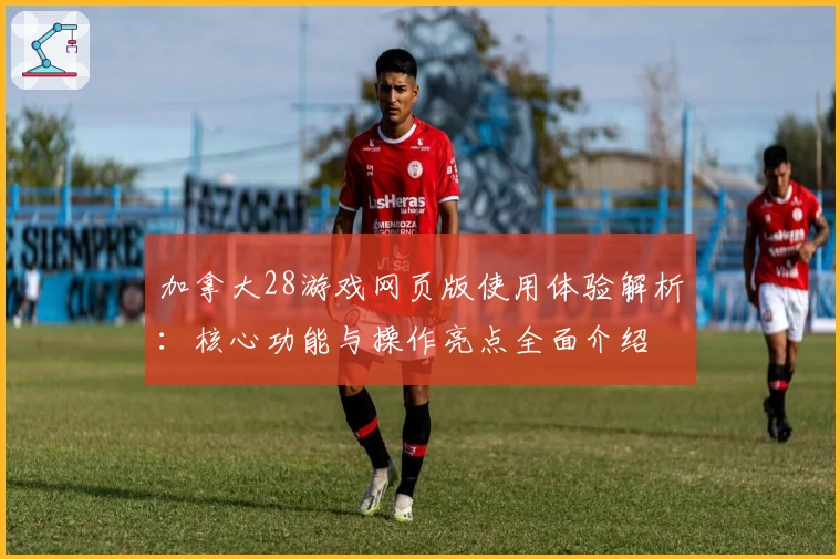 加拿大28游戏网页版使用体验解析：核心功能与操作亮点全面介绍