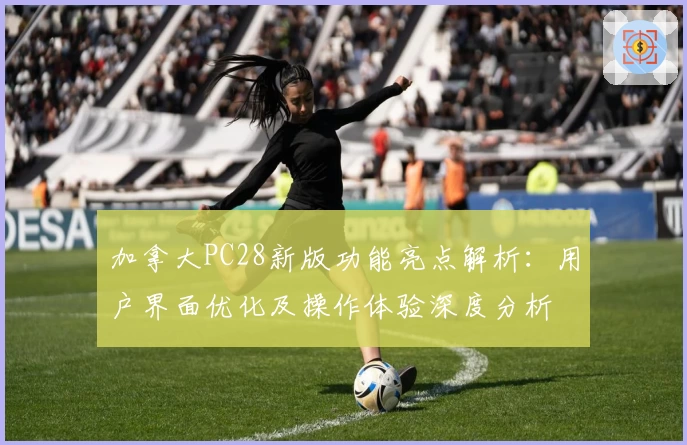 加拿大PC28新版功能亮点解析:用户界面优化及操作体验深度分析