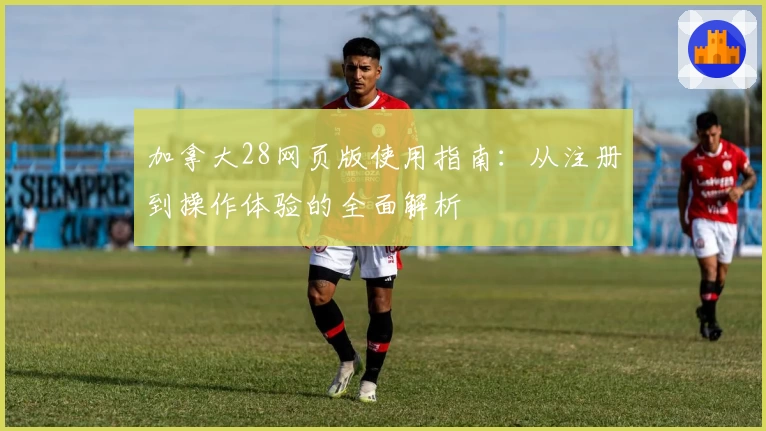 加拿大28网页版使用指南：从注册到操作体验的全面解析
