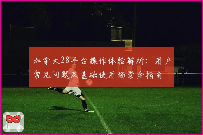 加拿大28平台操作体验解析：用户常见问题及基础使用场景全指南
